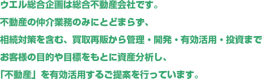 ウエル総合企画は総合不動産会社です。不動産の仲介業務のみにとどまらず、相続対策を含む、買取再販から管理・開発・有効活用・投資までお客様の目的や目標をもとに資産分析し、「不動産」を有効活用するご提案を行っています。
